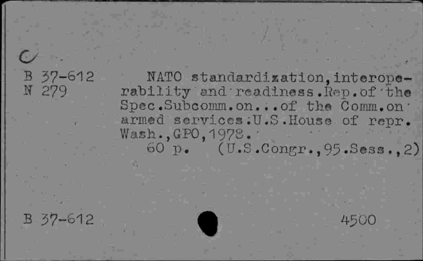 ﻿B 37-612
N 279
NATO standardization,interoperability and'readiness.Rep.of'the Spec .Subconim. on. . . of the Comm.on' armed services.U.S.House of repr. Wash.,GPO,197S.'
60 p. (U.S.Congr.,95«Sess.,2)
B 57-612
4500